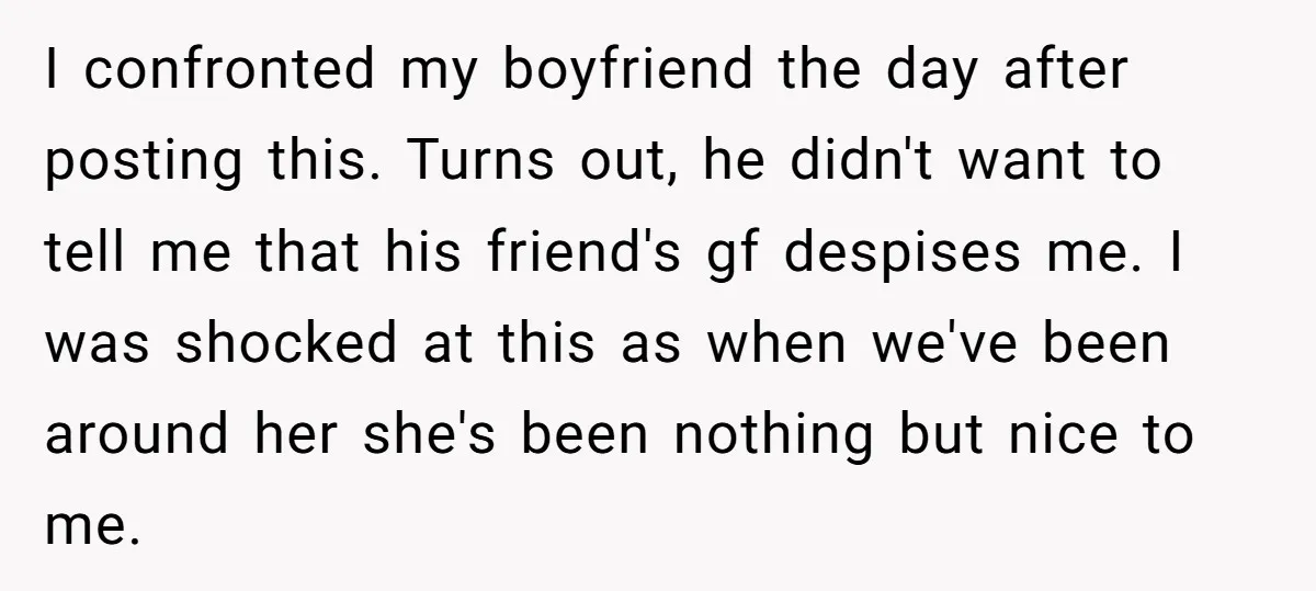 I confronted my boyfriend the day after posting this. Turns out, he didn't want to tell me that his friend's gf despises me. I was shocked at this as when...