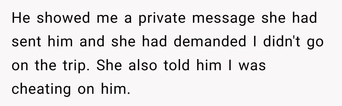 He showed me a private message she had sent him and she had demanded I didn't go on the trip. She also told him I was cheating on him.