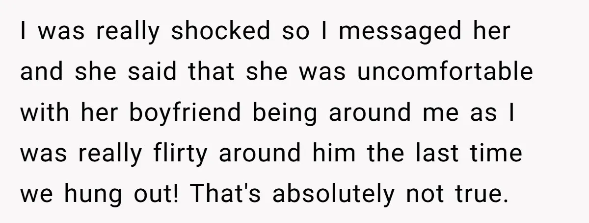 I was really shocked so I messaged her and she said that she was uncomfortable with her boyfriend being around me as I was really flirty around him the last...