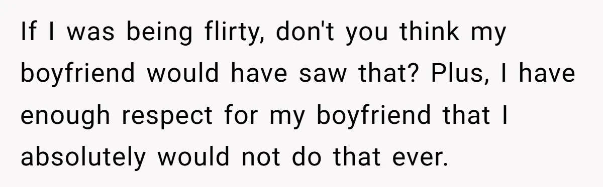 If I was being flirty, don't you think my boyfriend would have saw that? Plus, I have enough respect for my boyfriend that I absolutely would not do that ever.