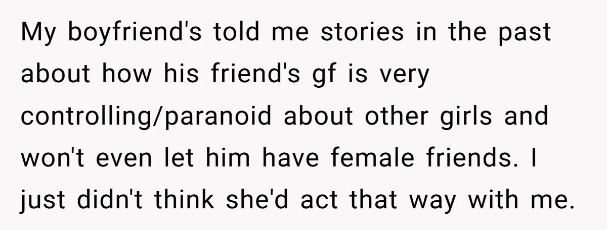My boyfriend's told me stories in the past about how his friend's gf is very controlling/paranoid about other girls and won't even let him have female friends. I just didn't...