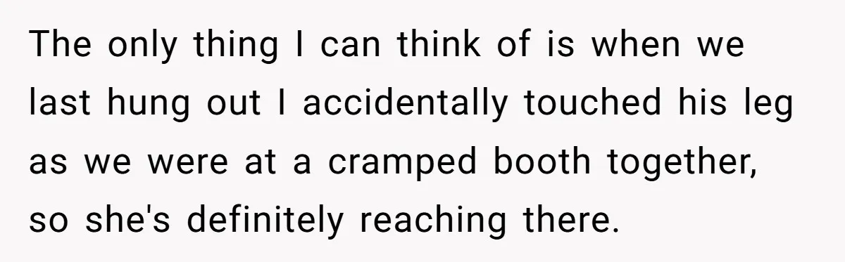 The only thing I can think of is when we last hung out I accidentally touched his leg as we were at a cramped booth together, so she's definitely reaching...