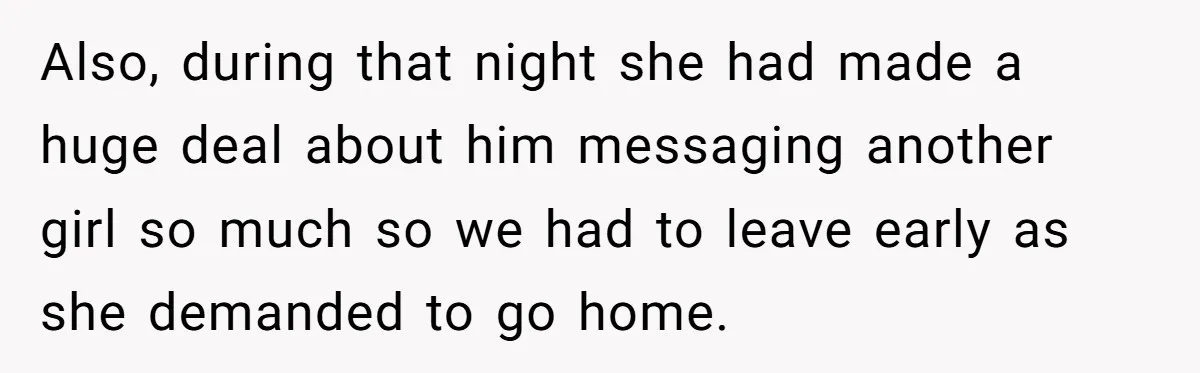 Also, during that night she had made a huge deal about him messaging another girl so much so we had to leave early as she demanded to go home.
