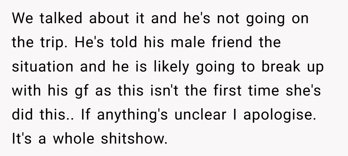 We talked about it and he's not going on the trip. He's told his male friend the situation and he is likely going to break up with his gf as...
