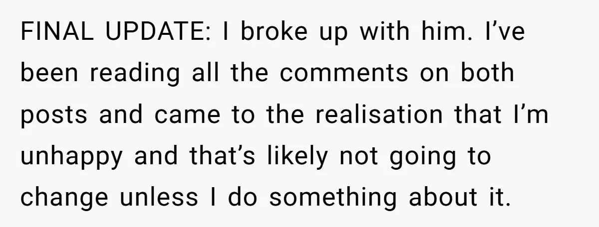 FINAL UPDATE: I broke up with him. I’ve been reading all the comments on both posts and came to the realisation that I’m unhappy and that’s likely not going to...