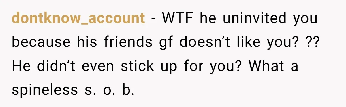 dontknow_account − WTF he uninvited you because his friends gf doesn’t like you? ?? He didn’t even stick up for you? What a spineless s. o. b.