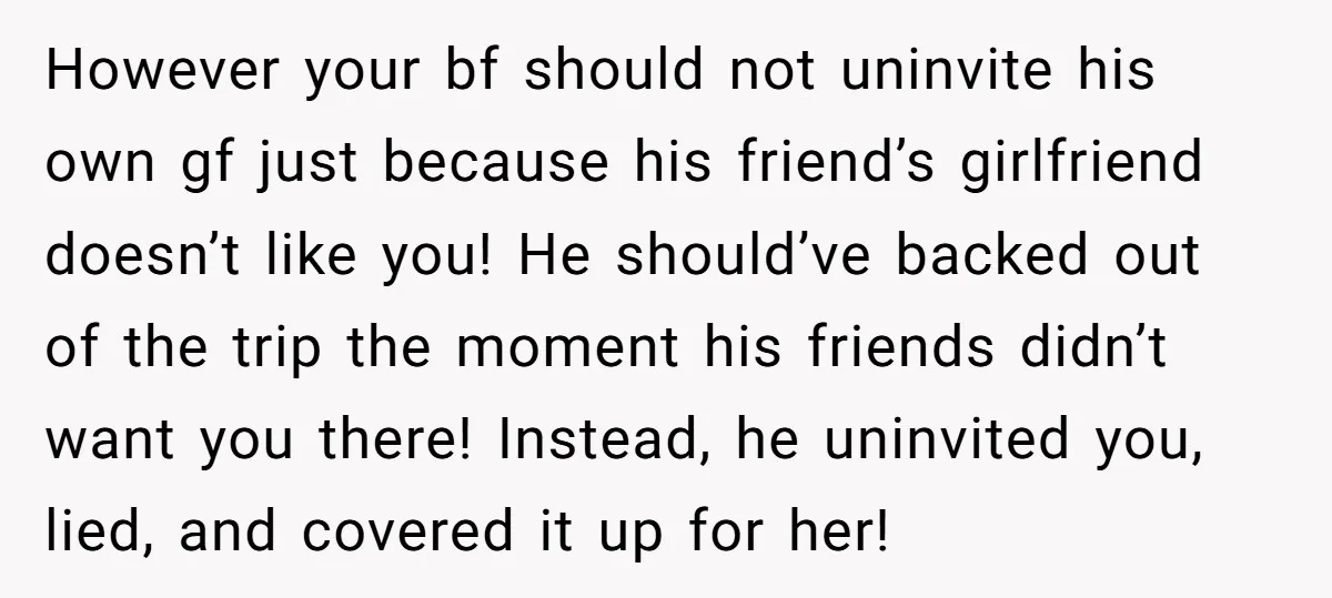However your bf should not uninvite his own gf just because his friend’s girlfriend doesn’t like you! He should’ve backed out of the trip the moment his friends didn’t want...