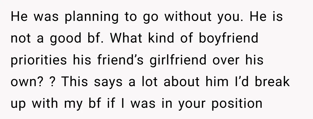 He was planning to go without you. He is not a good bf. What kind of boyfriend priorities his friend’s girlfriend over his own? ? This says a lot about...