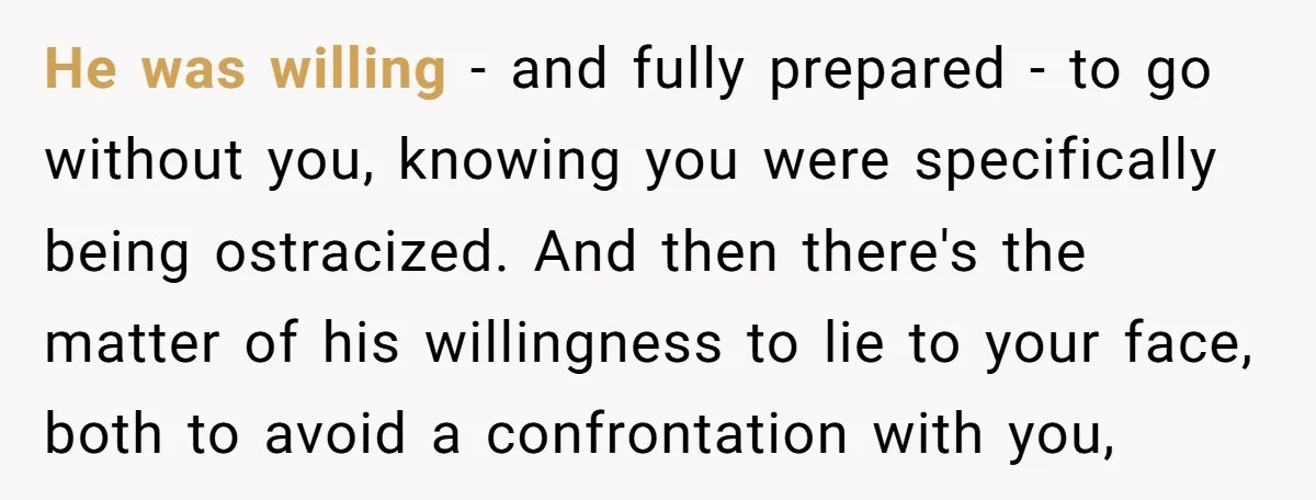 He was willing - and fully prepared - to go without you, knowing you were specifically being ostracized. And then there's the matter of his willingness to lie to your...