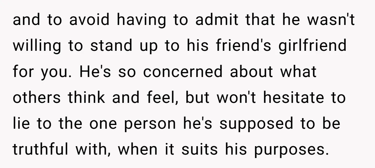 and to avoid having to admit that he wasn't willing to stand up to his friend's girlfriend for you. He's so concerned about what others think and feel, but won't...