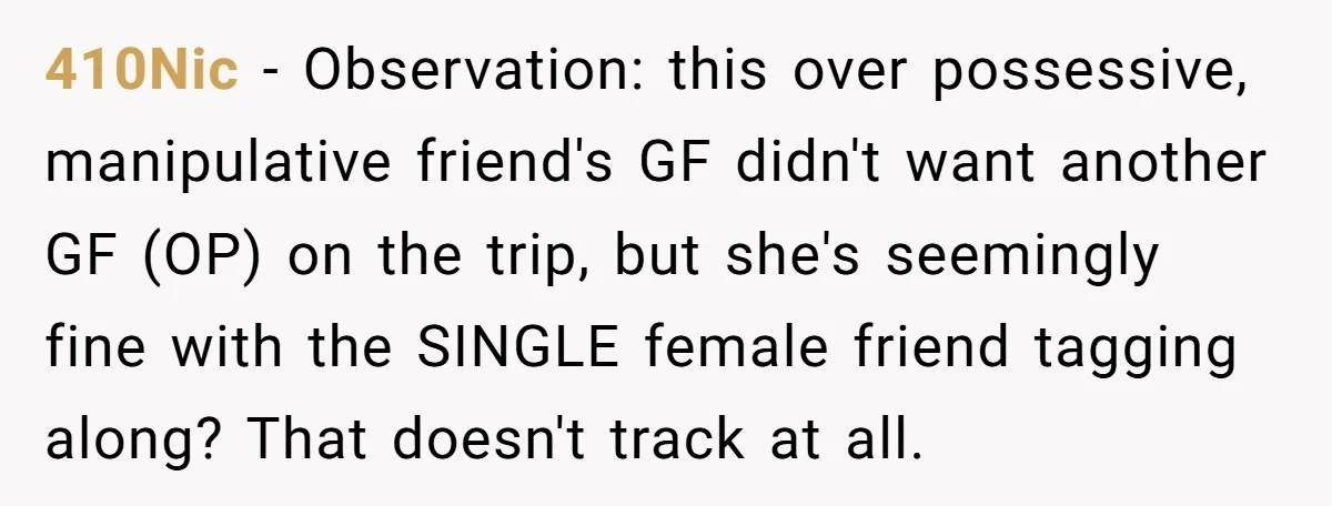 410Nic − Observation: this over possessive, manipulative friend's GF didn't want another GF (OP) on the trip, but she's seemingly fine with the SINGLE female friend tagging along? That doesn't...