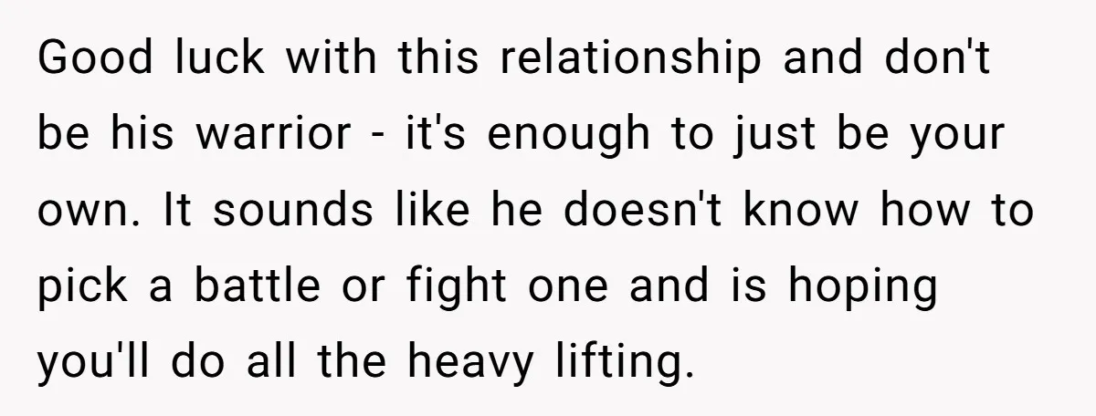 Good luck with this relationship and don't be his warrior - it's enough to just be your own. It sounds like he doesn't know how to pick a battle or...