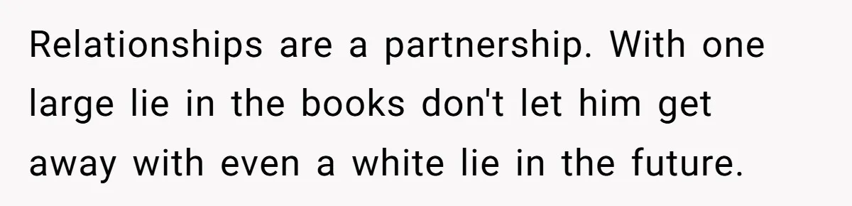 Relationships are a partnership. With one large lie in the books don't let him get away with even a white lie in the future.