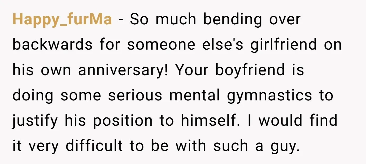 Happy_furMa − So much bending over backwards for someone else's girlfriend on his own anniversary! Your boyfriend is doing some serious mental gymnastics to justify his position to himself. I...