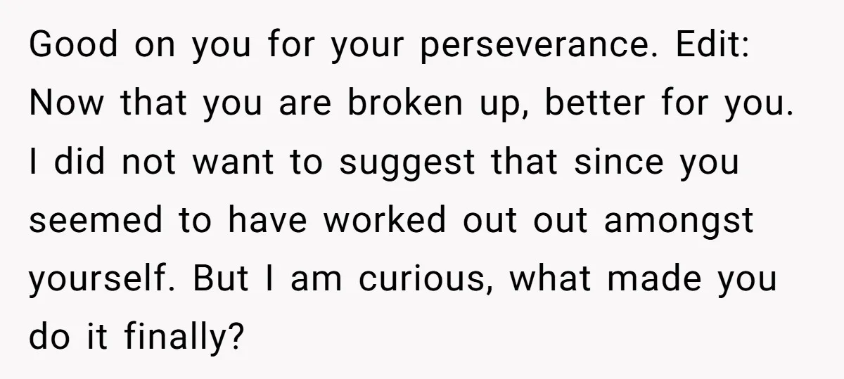 Good on you for your perseverance. Edit: Now that you are broken up, better for you. I did not want to suggest that since you seemed to have worked out...