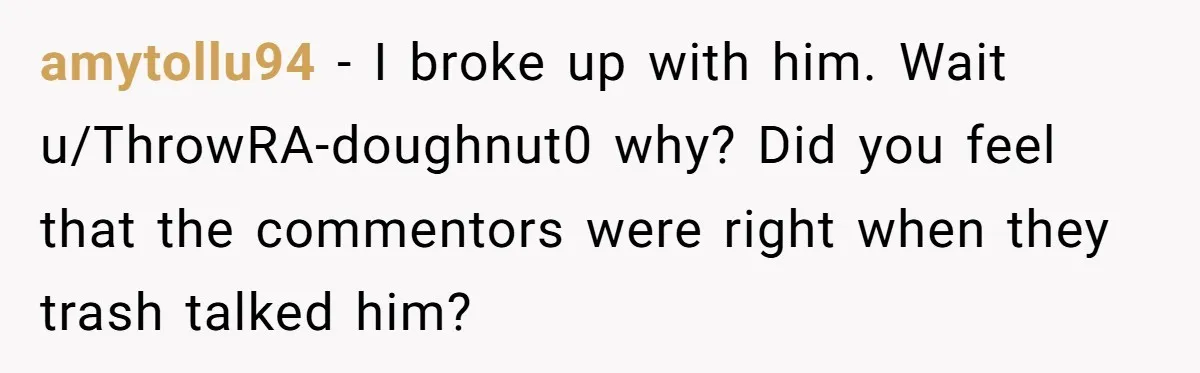 amytollu94 − I broke up with him. Wait u/ThrowRA-doughnut0 why? Did you feel that the commentors were right when they trash talked him?