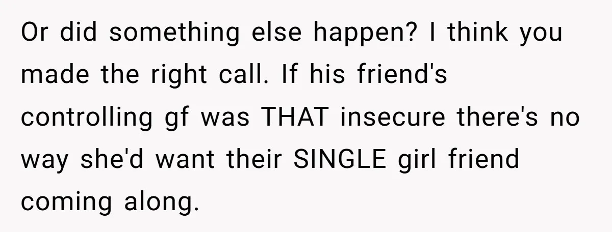 Or did something else happen? I think you made the right call. If his friend's controlling gf was THAT insecure there's no way she'd want their SINGLE girl friend coming...