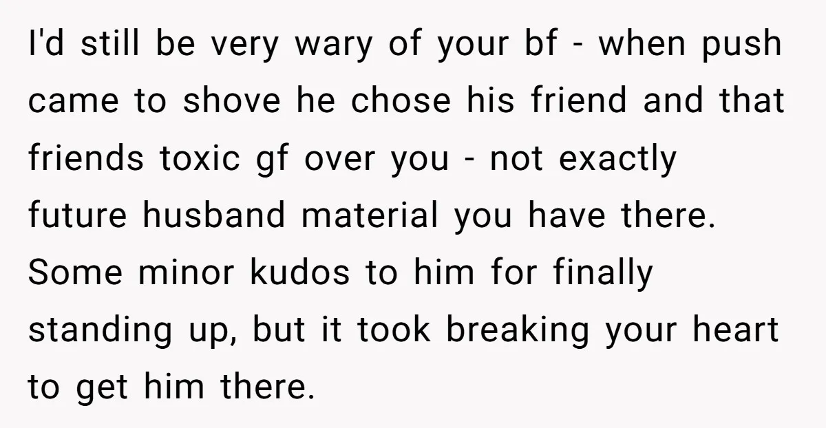 I'd still be very wary of your bf - when push came to shove he chose his friend and that friends toxic gf over you - not exactly future husband...