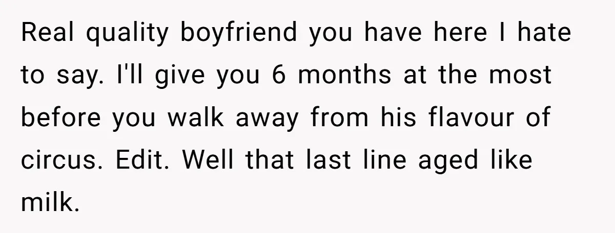 Real quality boyfriend you have here I hate to say. I'll give you 6 months at the most before you walk away from his flavour of circus. Edit. Well that...