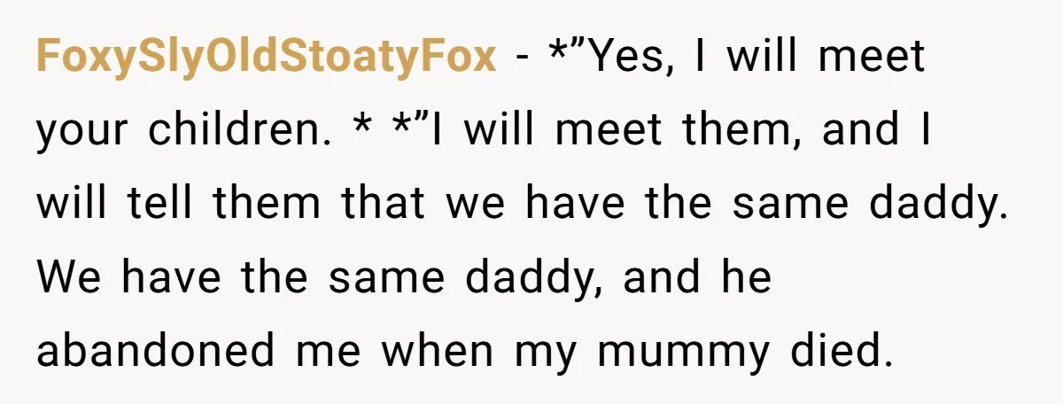 FoxySlyOldStoatyFox - *”Yes, I will meet your children. * *”I will meet them, and I will tell them that we have the same daddy. We have the same daddy, and...
