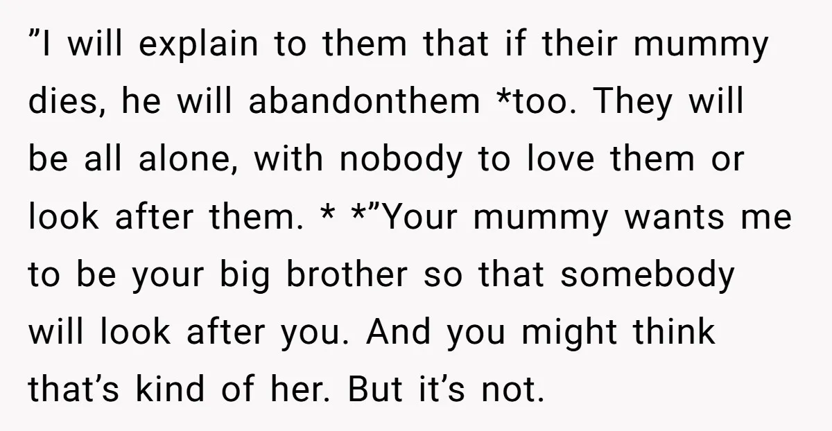 ”I will explain to them that if their mummy dies, he will abandonthem *too. They will be all alone, with nobody to love them or look after them. * *”Your...