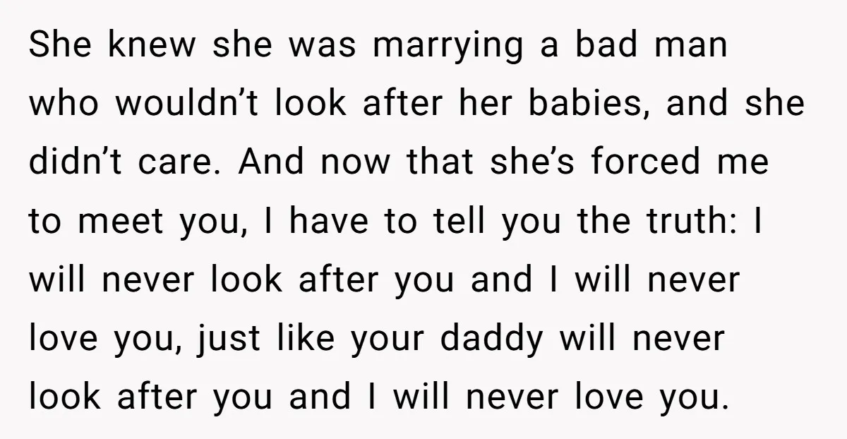 She knew she was marrying a bad man who wouldn’t look after her babies, and she didn’t care. And now that she’s forced me to meet you, I have to...