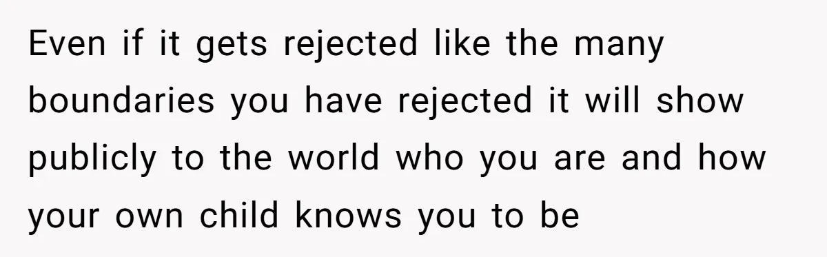 Even if it gets rejected like the many boundaries you have rejected it will show publicly to the world who you are and how your own child knows you to...