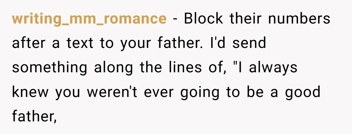 writing_mm_romance - Block their numbers after a text to your father. I'd send something along the lines of, "I always knew you weren't ever going to be a good father,