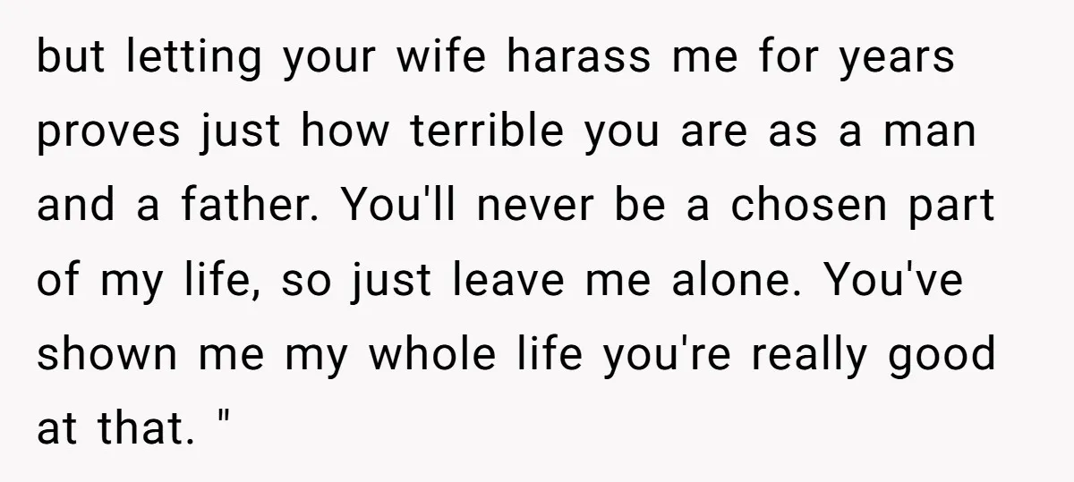 but letting your wife harass me for years proves just how terrible you are as a man and a father. You'll never be a chosen part of my life, so...