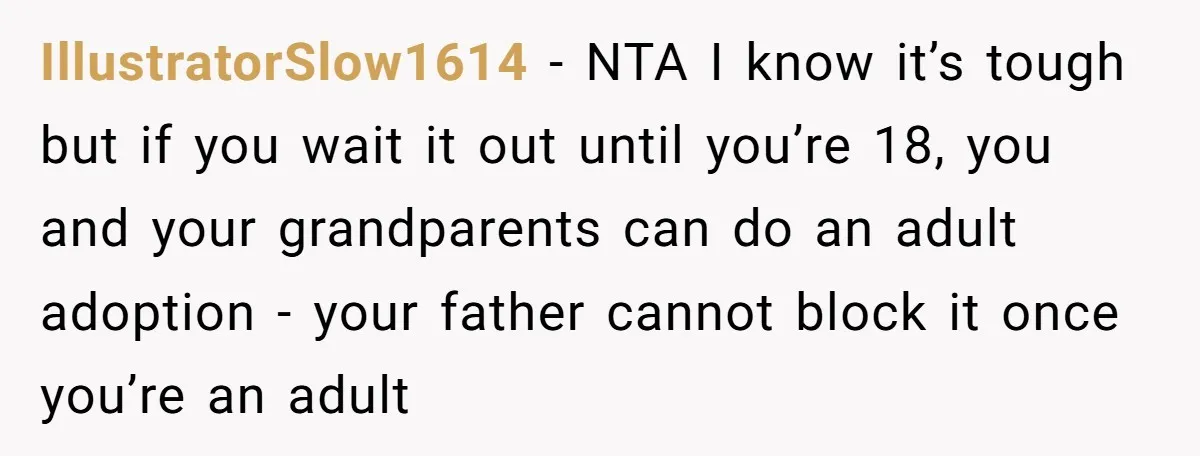 IllustratorSlow1614 - NTA I know it’s tough but if you wait it out until you’re 18, you and your grandparents can do an adult adoption - your father cannot block...