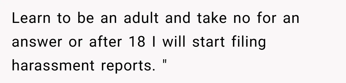 Learn to be an adult and take no for an answer or after 18 I will start filing harassment reports. "