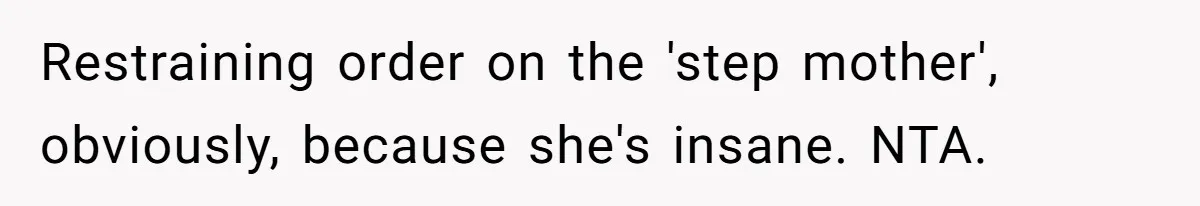 Restraining order on the 'step mother', obviously, because she's insane. NTA.