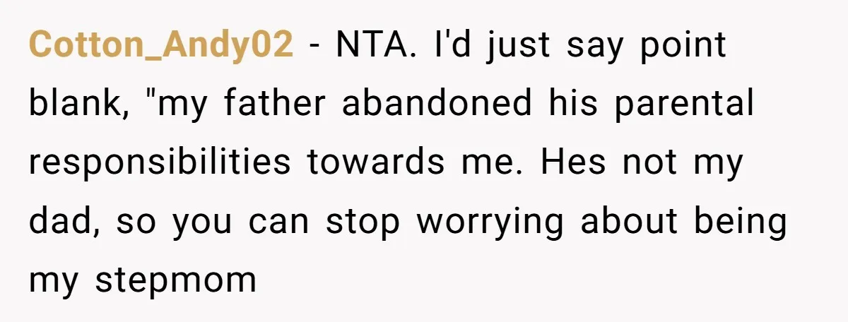 Cotton_Andy02 - NTA. I'd just say point blank, "my father abandoned his parental responsibilities towards me. Hes not my dad, so you can stop worrying about being my stepmom