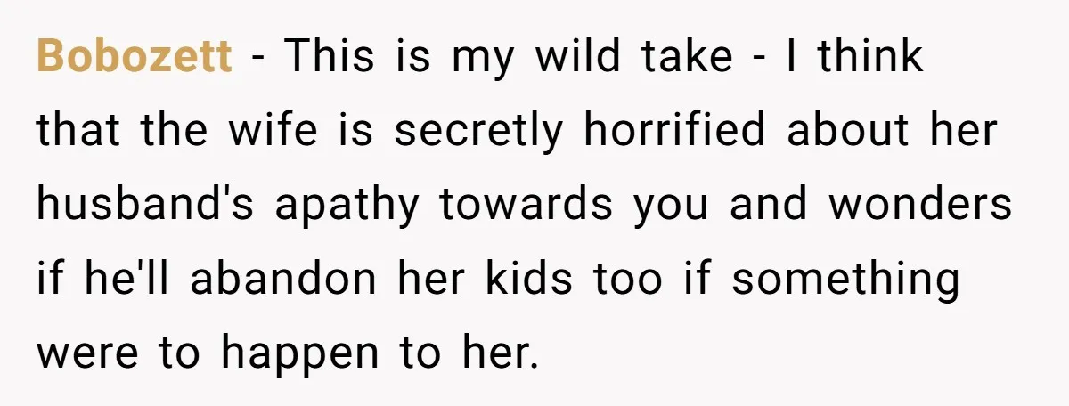 Bobozett - This is my wild take - I think that the wife is secretly horrified about her husband's apathy towards you and wonders if he'll abandon her kids too...