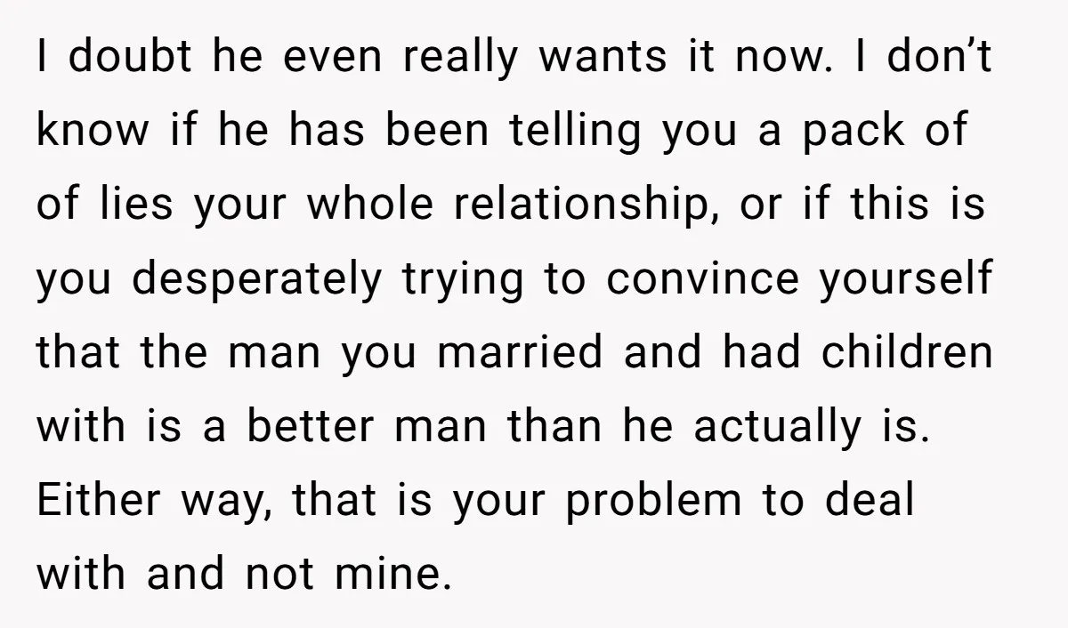 I doubt he even really wants it now. I don’t know if he has been telling you a pack of of lies your whole relationship, or if this is you...