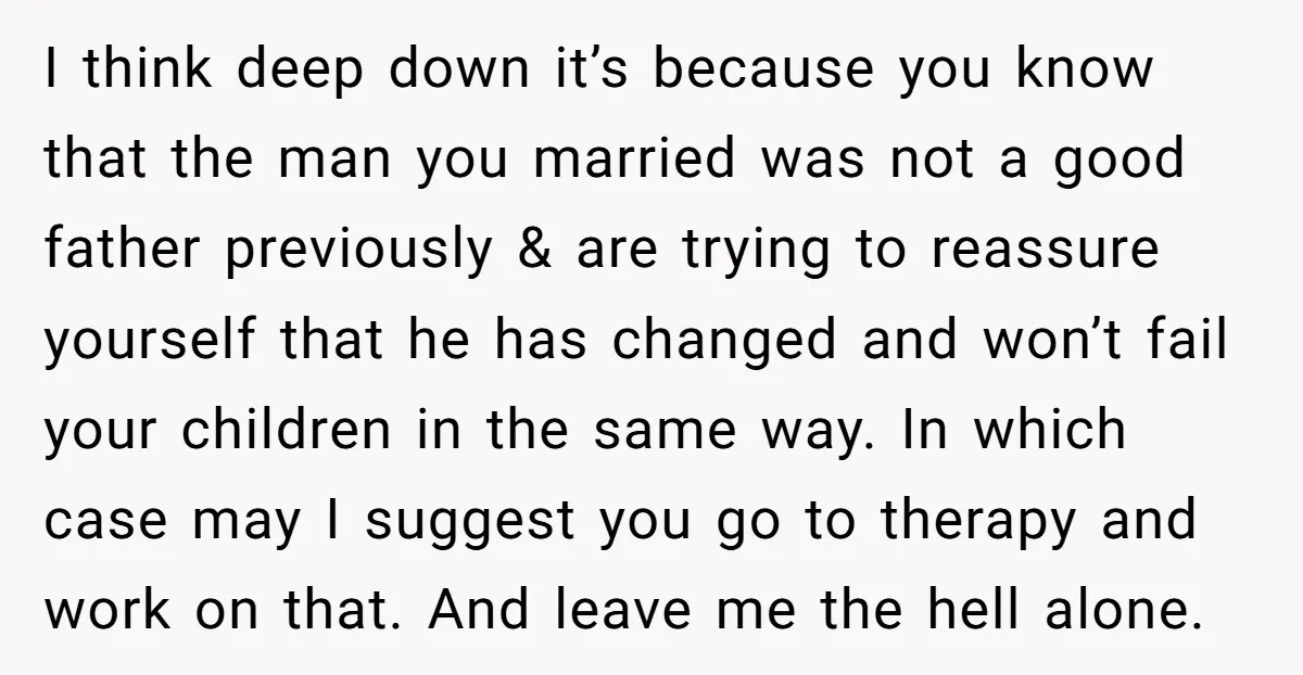 I think deep down it’s because you know that the man you married was not a good father previously & are trying to reassure yourself that he has changed and...