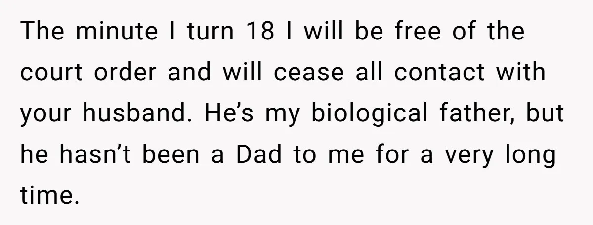 The minute I turn 18 I will be free of the court order and will cease all contact with your husband. He’s my biological father, but he hasn’t been a...