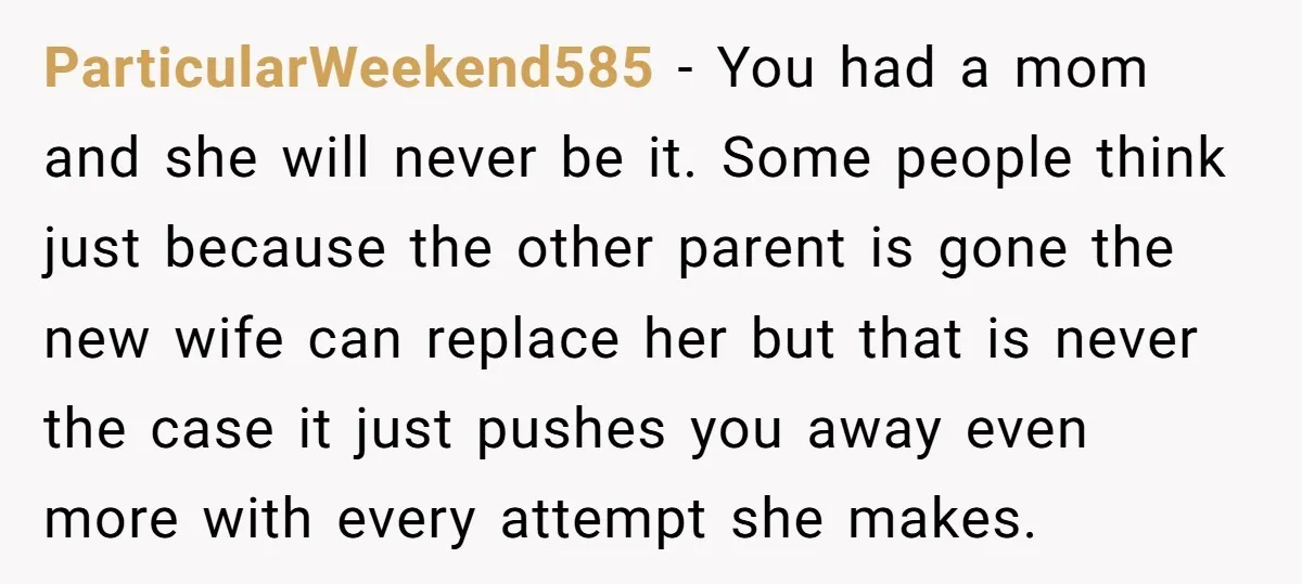 ParticularWeekend585 - You had a mom and she will never be it. Some people think just because the other parent is gone the new wife can replace her but that...