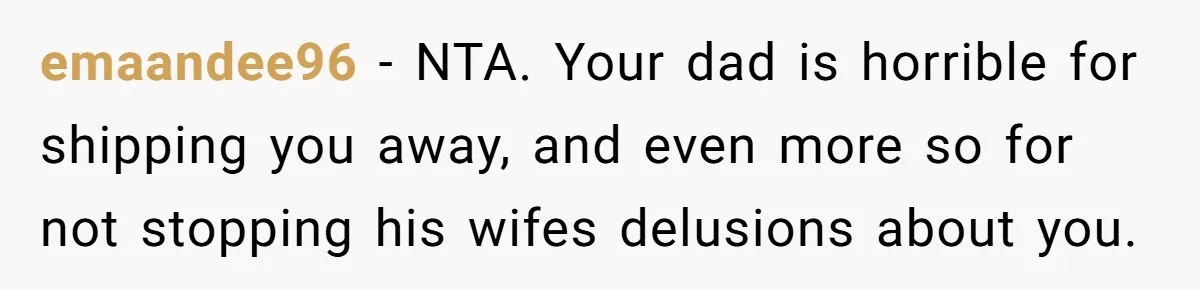 emaandee96 - NTA. Your dad is horrible for shipping you away, and even more so for not stopping his wifes delusions about you.