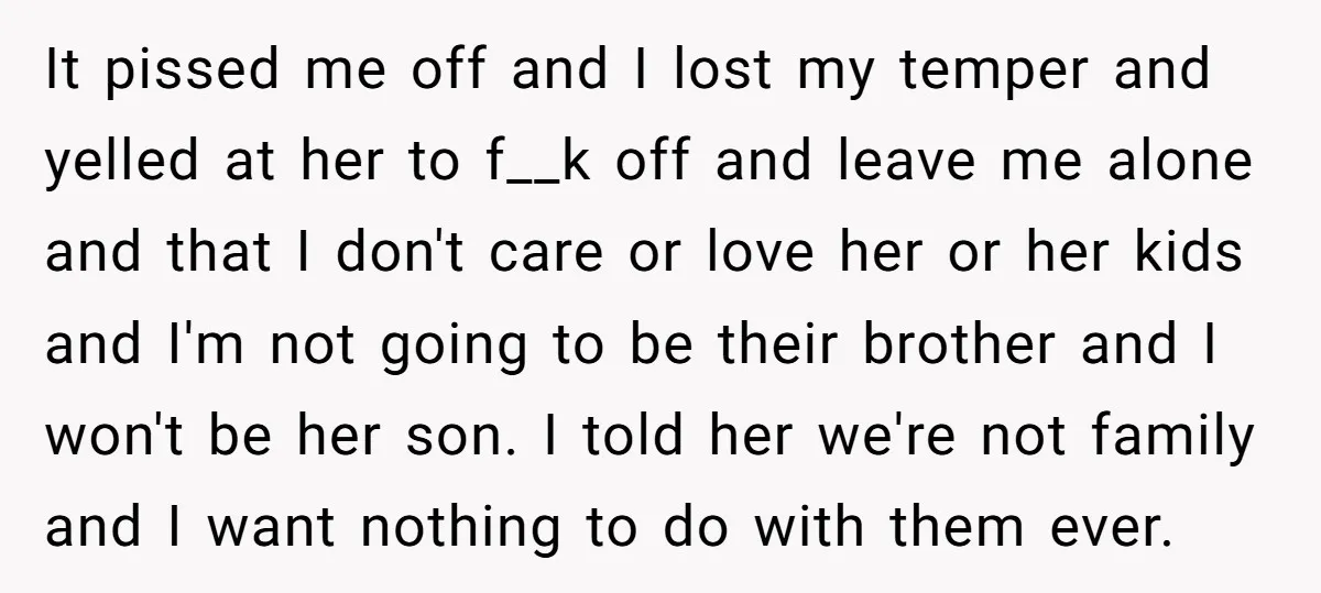 It pissed me off and I lost my temper and yelled at her to f__k off and leave me alone and that I don't care or love her or her...