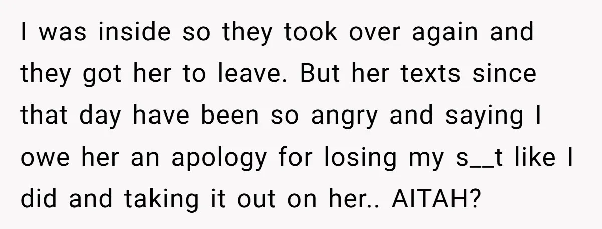 I was inside so they took over again and they got her to leave. But her texts since that day have been so angry and saying I owe her an...
