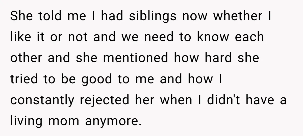 She told me I had siblings now whether I like it or not and we need to know each other and she mentioned how hard she tried to be good...