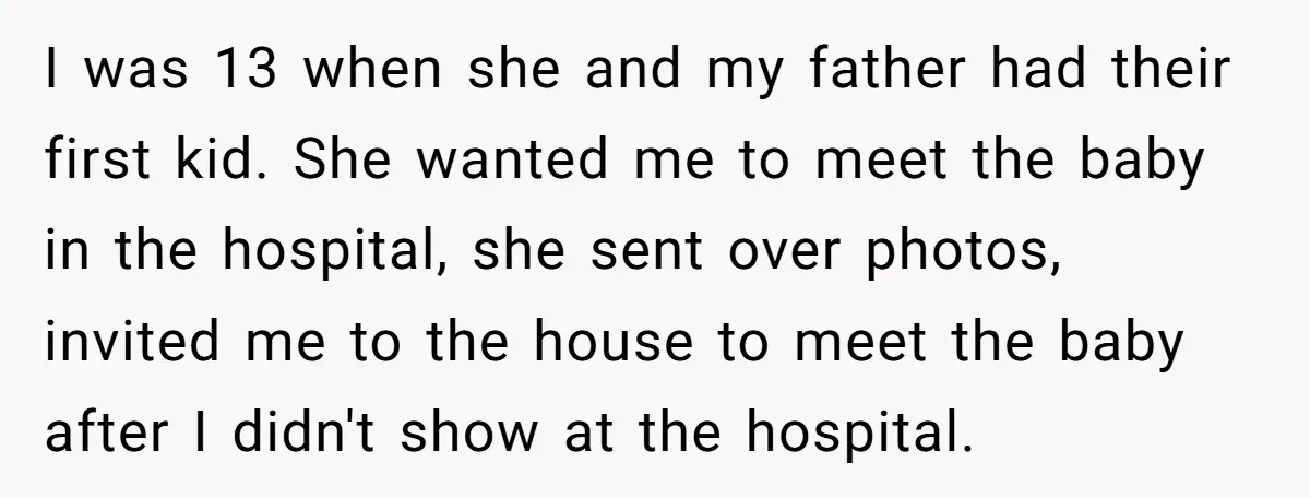 I was 13 when she and my father had their first kid. She wanted me to meet the baby in the hospital, she sent over photos, invited me to the...