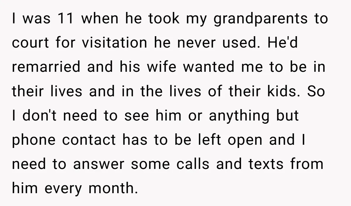 I was 11 when he took my grandparents to court for visitation he never used. He'd remarried and his wife wanted me to be in their lives and in the...