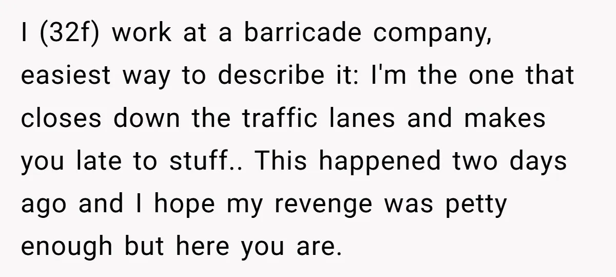 I (32f) work at a barricade company, easiest way to describe it: I'm the one that closes down the traffic lanes and makes you late to stuff.. This happened two...