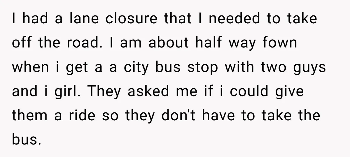 I had a lane closure that I needed to take off the road. I am about half way fown when i get a a city bus stop with two guys...