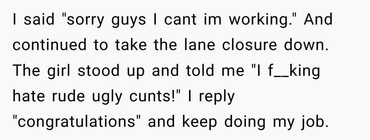 I said "sorry guys I cant im working." And continued to take the lane closure down. The girl stood up and told me "I f__king hate rude ugly cunts!" I...