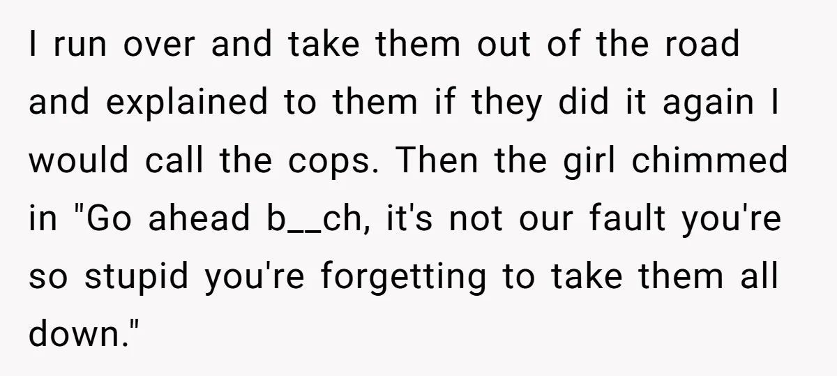 I run over and take them out of the road and explained to them if they did it again I would call the cops. Then the girl chimmed in "Go...