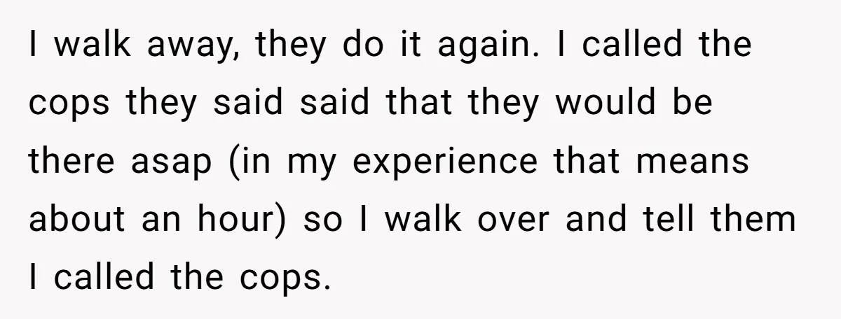 I walk away, they do it again. I called the cops they said said that they would be there asap (in my experience that means about an hour) so I...