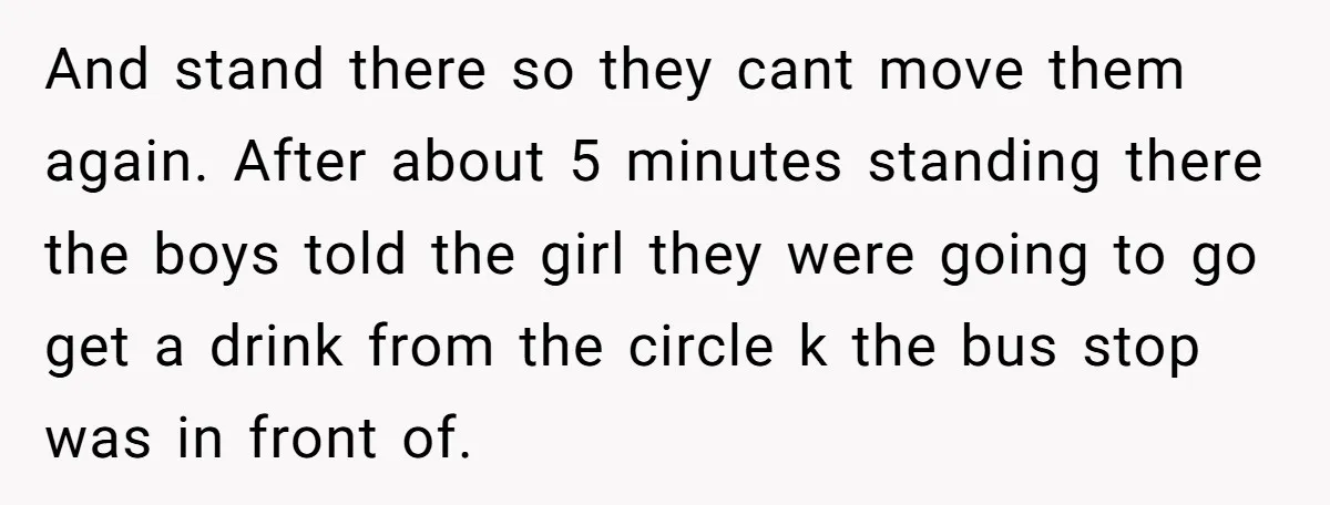 And stand there so they cant move them again. After about 5 minutes standing there the boys told the girl they were going to go get a drink from the...